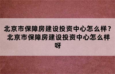 北京市保障房建设投资中心怎么样？ 北京市保障房建设投资中心怎么样呀